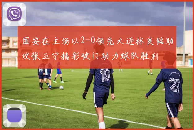 国安在主场以2-0领先大连林良铭助攻张玉宁精彩破门助力球队胜利