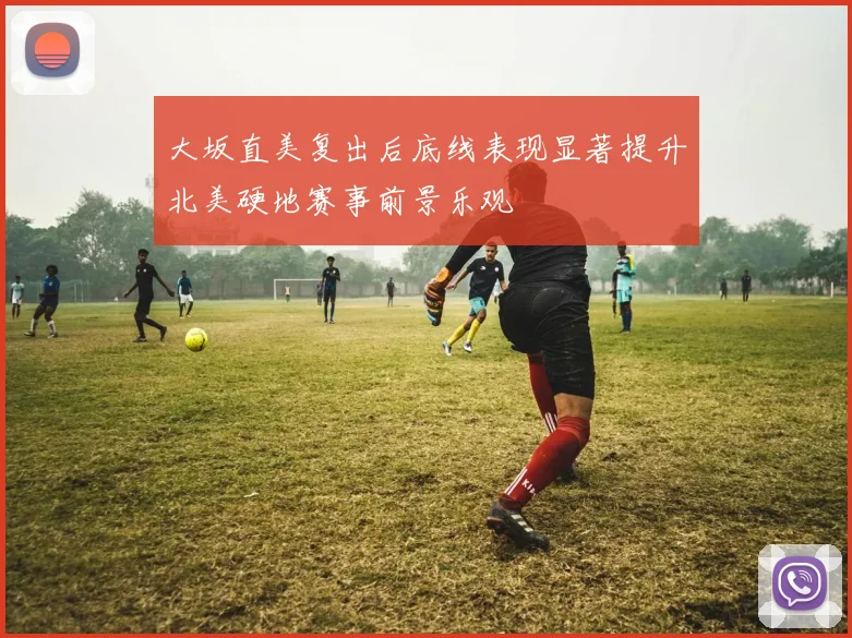 大坂直美复出后底线表现显著提升北美硬地赛事前景乐观