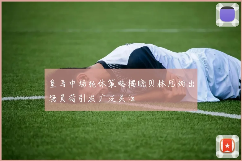皇马中场轮休策略揭晓贝林厄姆出场负荷引发广泛关注