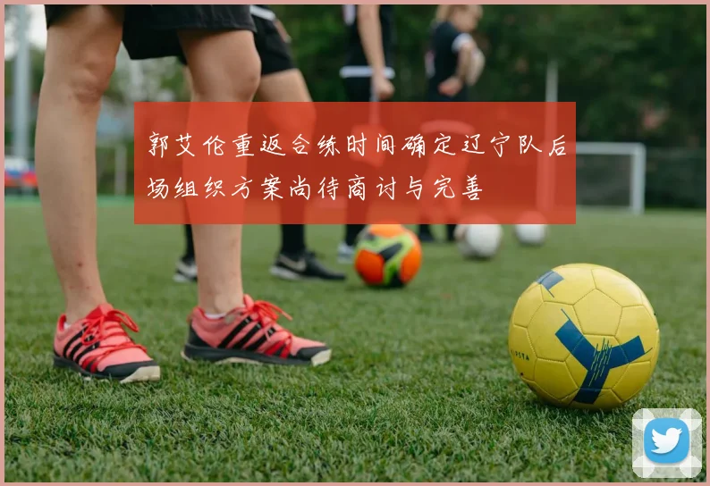 郭艾伦重返合练时间确定辽宁队后场组织方案尚待商讨与完善