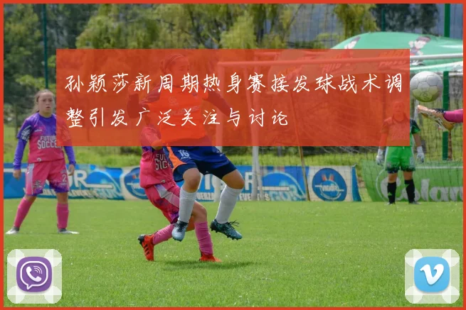 孙颖莎新周期热身赛接发球战术调整引发广泛关注与讨论