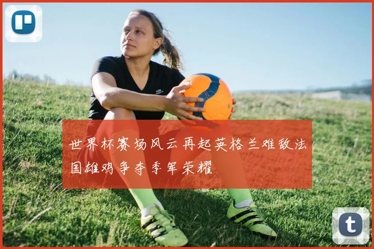 世界杯赛场风云再起英格兰难敌法国雄鸡争夺季军荣耀