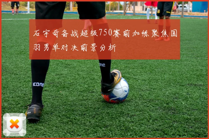 石宇奇备战超级750赛前加练聚焦国羽男单对决前景分析