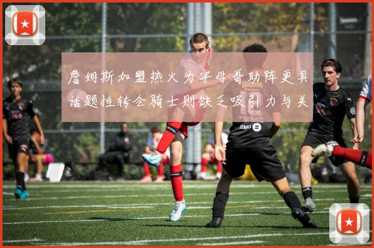 詹姆斯加盟热火为字母哥助阵更具话题性转会骑士则缺乏吸引力与关注度