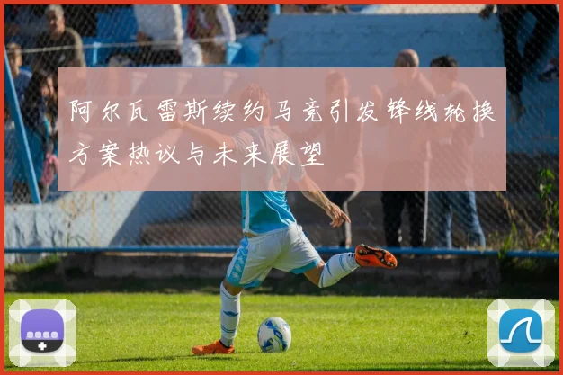 阿尔瓦雷斯续约马竞引发锋线轮换方案热议与未来展望