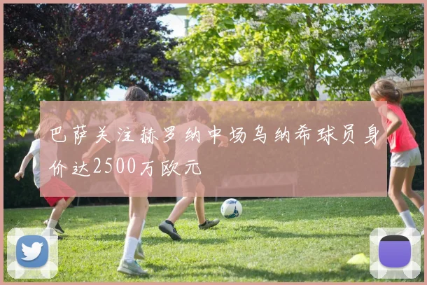 巴萨关注赫罗纳中场乌纳希球员身价达2500万欧元