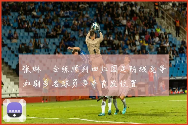 张琳芃合练顺利回归国足防线竞争加剧多名球员争夺首发位置